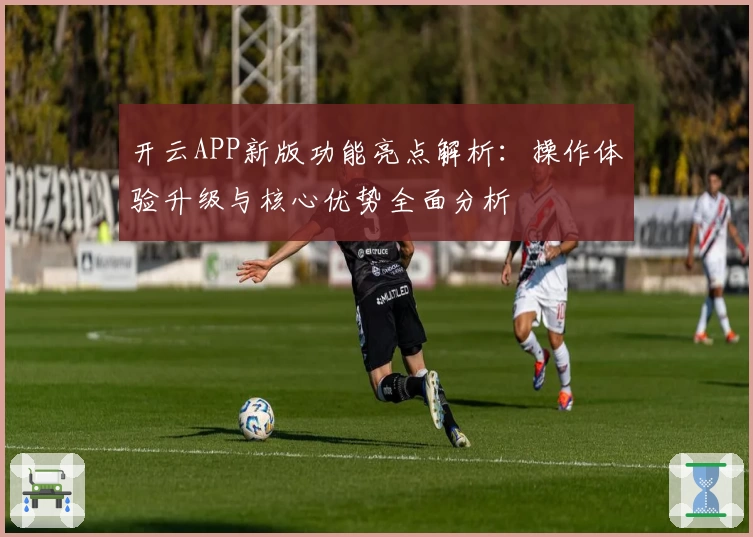 开云APP新版功能亮点解析：操作体验升级与核心优势全面分析