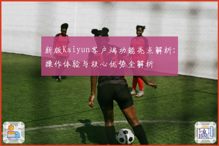 新版Kaiyun客户端功能亮点解析：操作体验与核心优势全解析